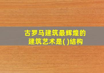 古罗马建筑最辉煌的建筑艺术是( )结构